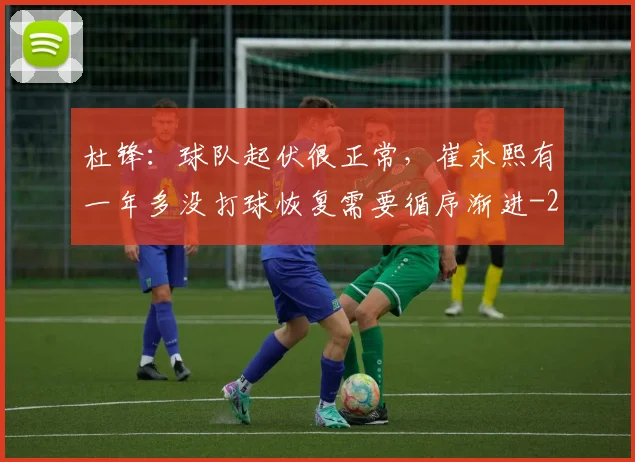 杜锋：球队起伏很正常，崔永熙有一年多没打球恢复需要循序渐进