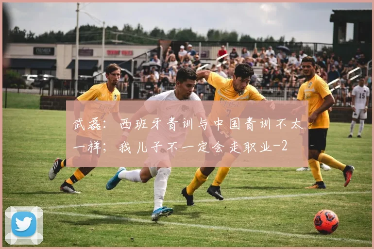 武磊：西班牙青训与中国青训不太一样；我儿子不一定会走职业
