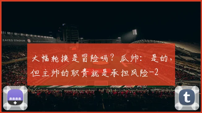 大幅轮换是冒险吗？瓜帅：是的，但主帅的职责就是承担风险