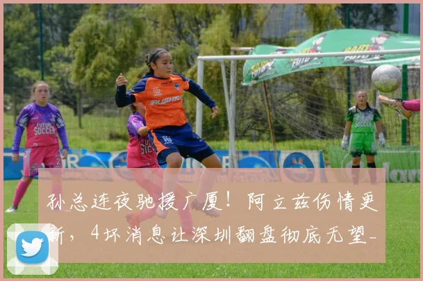 孙总连夜驰援广厦！阿立兹伤情更新，4坏消息让深圳翻盘彻底无望_1