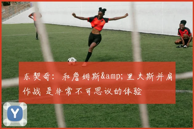 东契奇：和詹姆斯&里夫斯并肩作战 是非常不可思议的体验