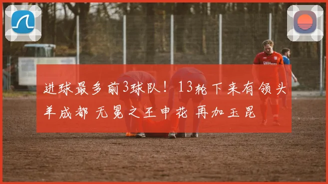 进球最多前3球队！13轮下来有领头羊成都 无冕之王申花 再加玉昆