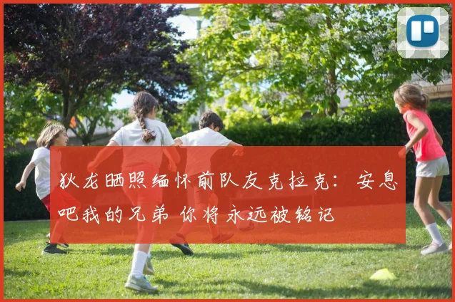 狄龙晒照缅怀前队友克拉克：安息吧我的兄弟 你将永远被铭记