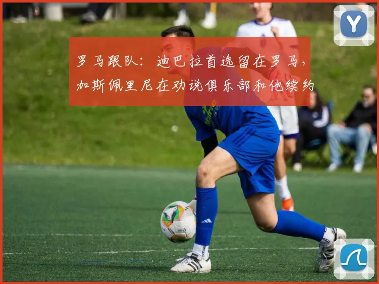罗马跟队：迪巴拉首选留在罗马，加斯佩里尼在劝说俱乐部和他续约