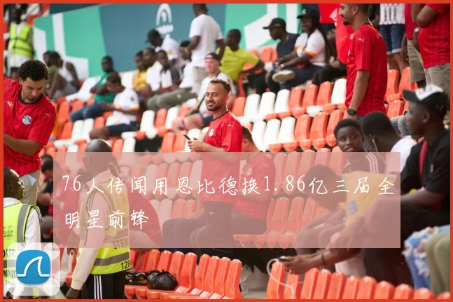 76人传闻用恩比德换1.86亿三届全明星前锋