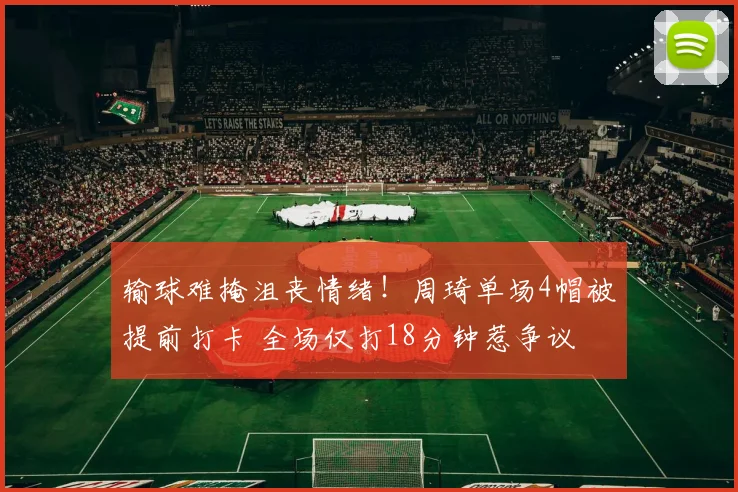 输球难掩沮丧情绪！周琦单场4帽被提前打卡 全场仅打18分钟惹争议