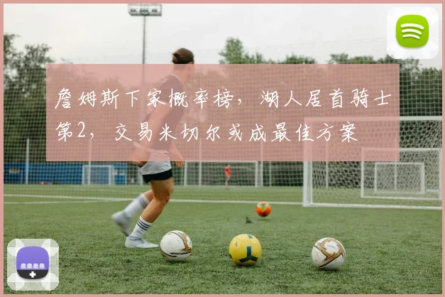 詹姆斯下家概率榜，湖人居首骑士第2，交易米切尔或成最佳方案