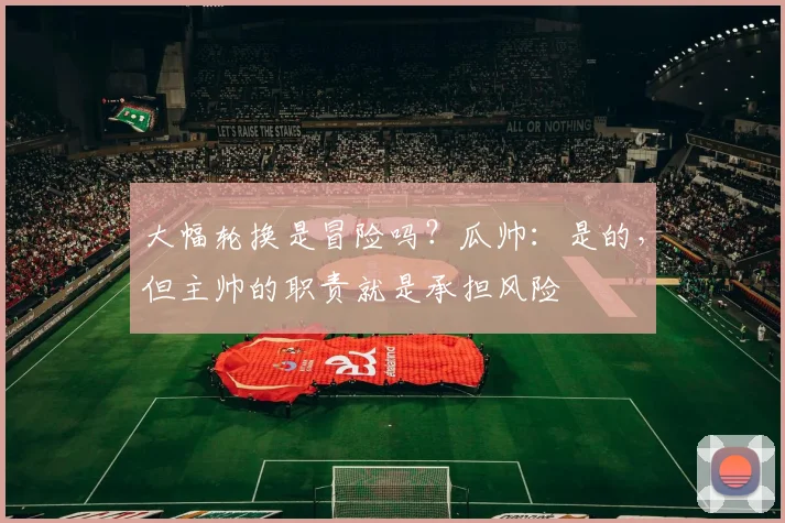 大幅轮换是冒险吗？瓜帅：是的，但主帅的职责就是承担风险