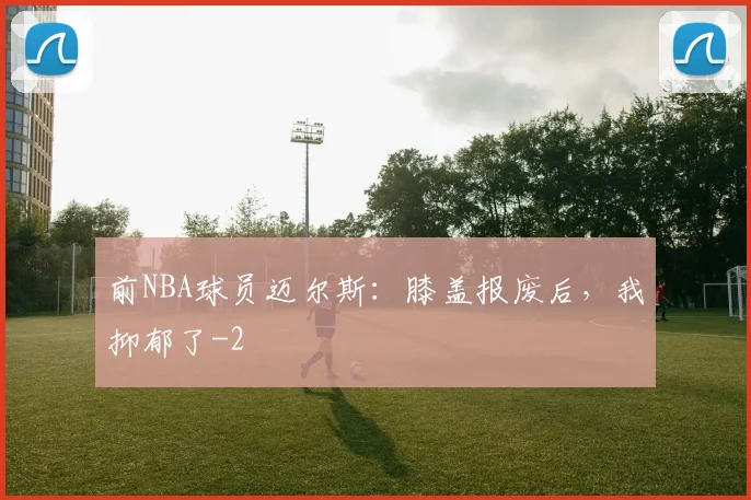 前NBA球员迈尔斯：膝盖报废后，我抑郁了