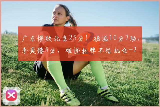 广东惨败北京25分！杨溢10分7助，李奕臻5分，难怪杜锋不给机会