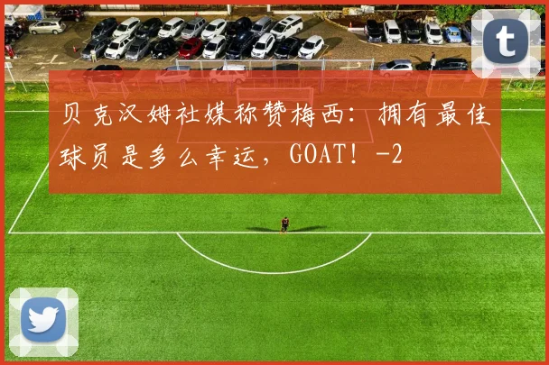 贝克汉姆社媒称赞梅西：拥有最佳球员是多么幸运，GOAT！