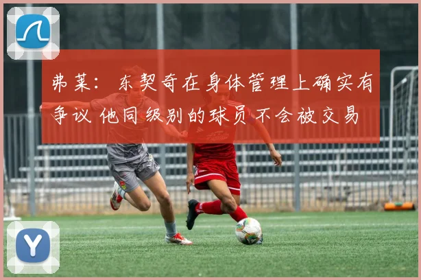 弗莱：东契奇在身体管理上确实有争议 他同级别的球员不会被交易