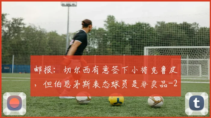 邮报：切尔西有意签下小将克鲁皮，但伯恩茅斯表态球员是非卖品