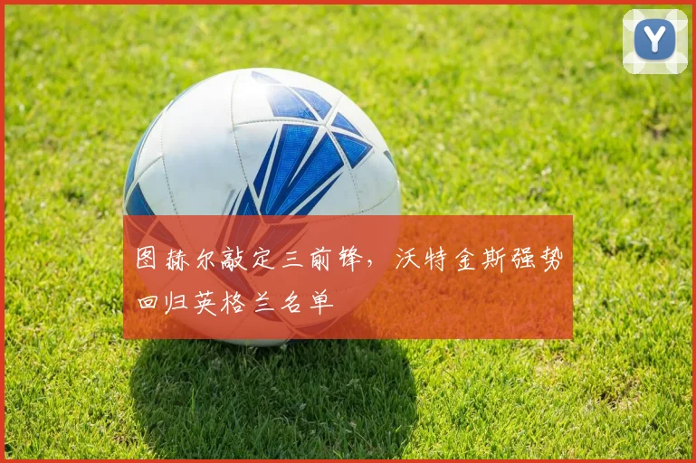 图赫尔敲定三前锋，沃特金斯强势回归英格兰名单