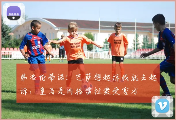弗洛伦蒂诺：巴萨想起诉我就去起诉，皇马是内格雷拉案受害方