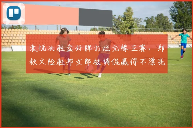 袁悦决胜盘好牌打烂无缘正赛，郑钦文险胜邦女郎被调侃赢得不漂亮