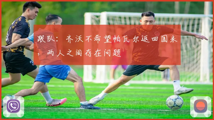 跟队：齐沃不希望帕瓦尔返回国米，两人之间存在问题