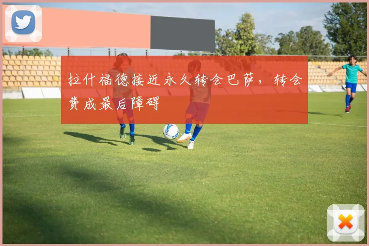 拉什福德接近永久转会巴萨，转会费成最后障碍