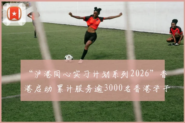 “沪港同心实习计划系列2026”香港启动 累计服务逾3000名香港学子