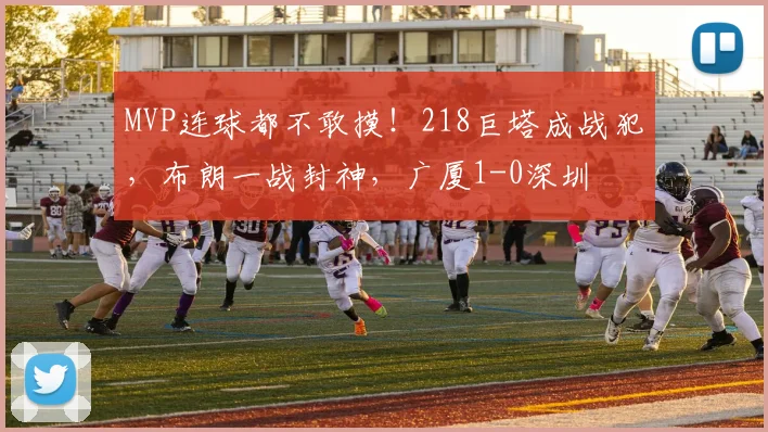 MVP连球都不敢摸！218巨塔成战犯，布朗一战封神，广厦1-0深圳