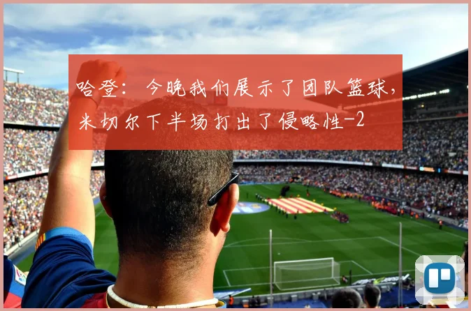 哈登：今晚我们展示了团队篮球，米切尔下半场打出了侵略性