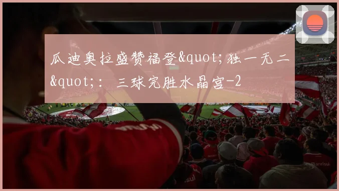 瓜迪奥拉盛赞福登"独一无二"：三球完胜水晶宫