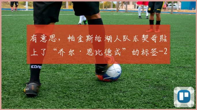 有意思，帕金斯给湖人队东契奇贴上了“乔尔·恩比德式”的标签