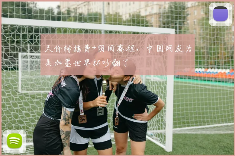 天价转播费+阴间赛程，中国网友为美加墨世界杯吵翻了