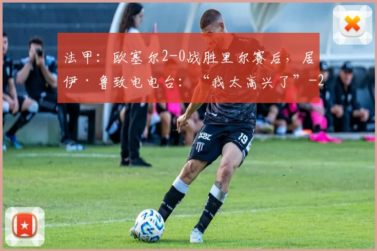 法甲：欧塞尔2-0战胜里尔赛后，居伊·鲁致电电台：“我太高兴了”