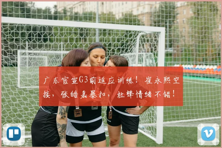 广东官宣G3前适应训练！崔永熙空接，张皓嘉暴扣，杜锋情绪不错！