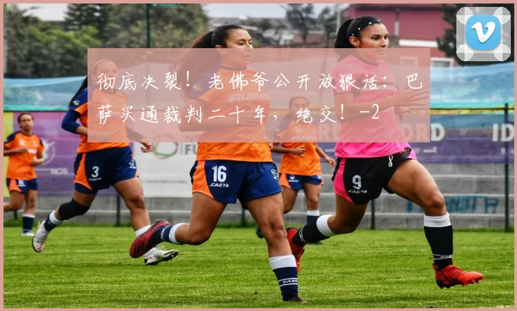 彻底决裂！老佛爷公开放狠话：巴萨买通裁判二十年，绝交！