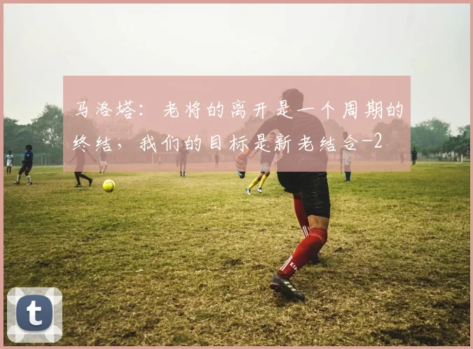 马洛塔：老将的离开是一个周期的终结，我们的目标是新老结合
