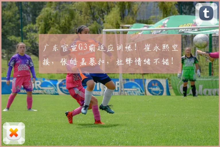 广东官宣G3前适应训练！崔永熙空接，张皓嘉暴扣，杜锋情绪不错！