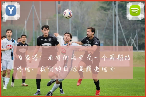马洛塔：老将的离开是一个周期的终结，我们的目标是新老结合
