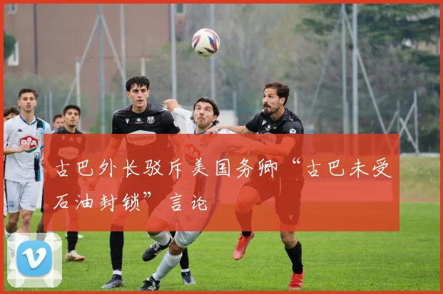 古巴外长驳斥美国务卿“古巴未受石油封锁”言论