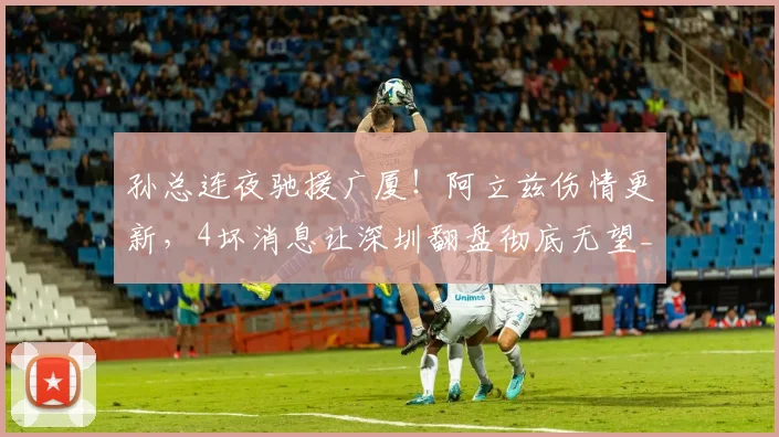 孙总连夜驰援广厦！阿立兹伤情更新，4坏消息让深圳翻盘彻底无望_1