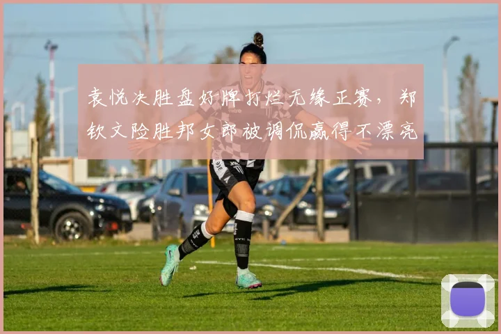 袁悦决胜盘好牌打烂无缘正赛，郑钦文险胜邦女郎被调侃赢得不漂亮