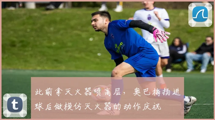 此前拿灭火器喷高层，奥巴梅扬进球后做模仿灭火器的动作庆祝