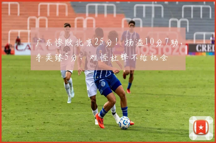 广东惨败北京25分！杨溢10分7助，李奕臻5分，难怪杜锋不给机会