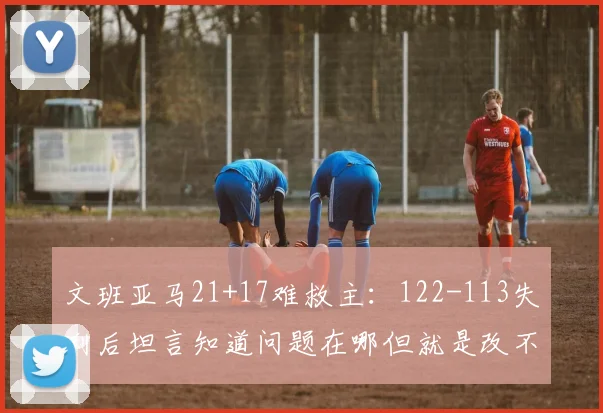 文班亚马21+17难救主：122-113失利后坦言知道问题在哪但就是改不了_1