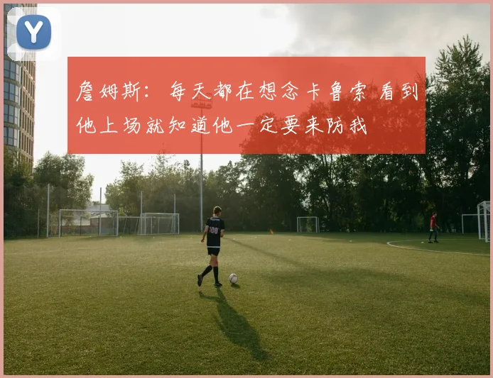 詹姆斯：每天都在想念卡鲁索 看到他上场就知道他一定要来防我