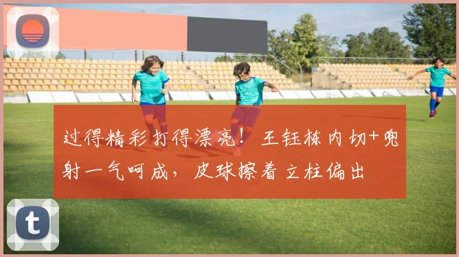 过得精彩打得漂亮！王钰栋内切+兜射一气呵成，皮球擦着立柱偏出