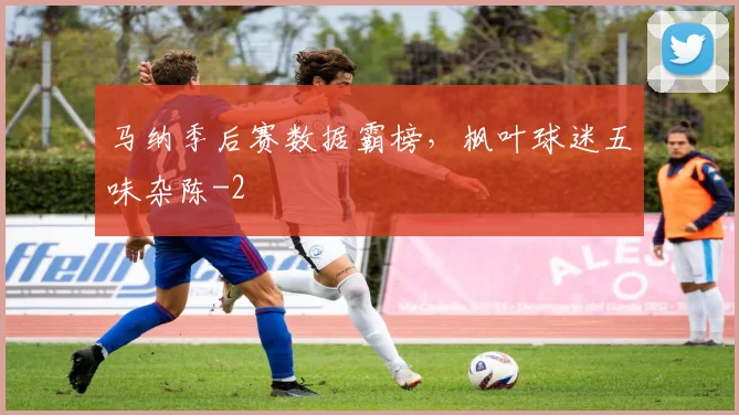 马纳季后赛数据霸榜，枫叶球迷五味杂陈