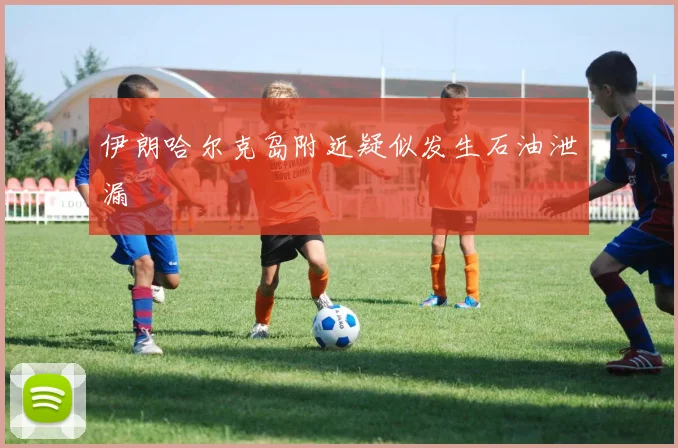伊朗哈尔克岛附近疑似发生石油泄漏