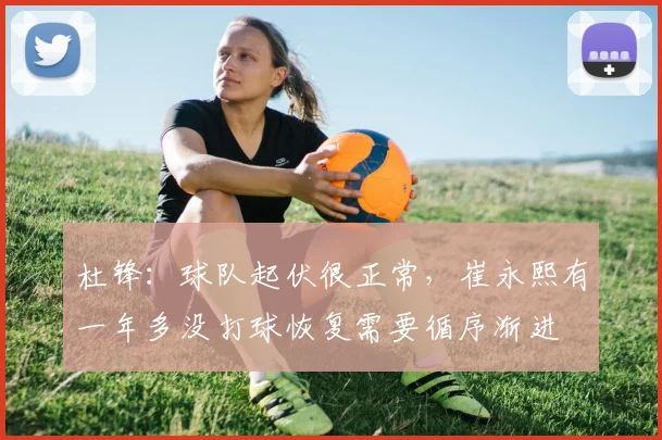杜锋：球队起伏很正常，崔永熙有一年多没打球恢复需要循序渐进