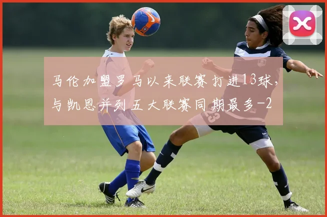 马伦加盟罗马以来联赛打进13球，与凯恩并列五大联赛同期最多