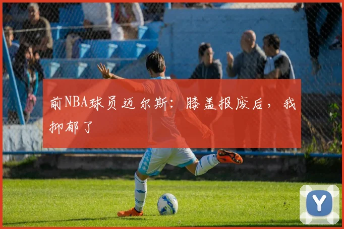 前NBA球员迈尔斯：膝盖报废后，我抑郁了