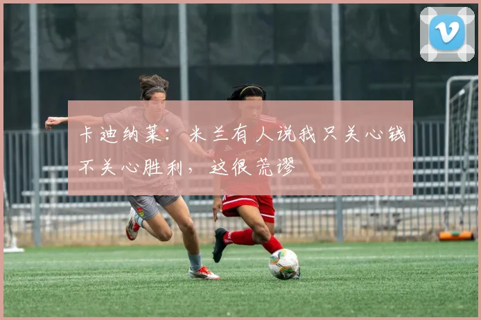 卡迪纳莱：米兰有人说我只关心钱不关心胜利，这很荒谬