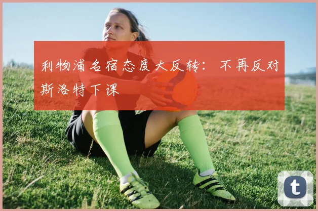 利物浦名宿态度大反转：不再反对斯洛特下课