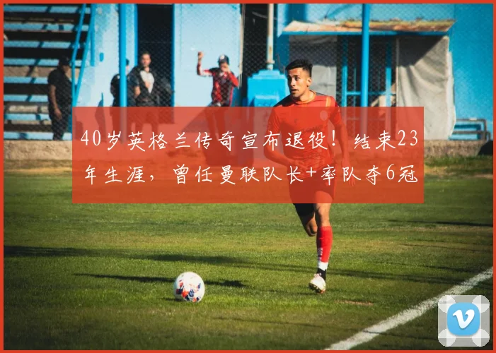 40岁英格兰传奇宣布退役！结束23年生涯，曾任曼联队长+率队夺6冠